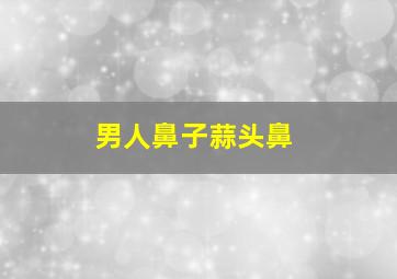 男人鼻子蒜头鼻,男人蒜头鼻子好不好