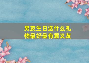 男友生日送什么礼物最好最有意义友,男友过生日送什么有纪念意义