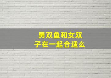 男双鱼和女双子在一起合适么,双子座女生和双鱼座男生在一起合适吗