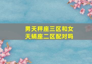 男天秤座三区和女天蝎座二区配对吗,男天秤座三区和女天蝎座二区配对吗好吗