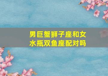 男巨蟹狮子座和女水瓶双鱼座配对吗,男巨蟹和女狮子座配对指数