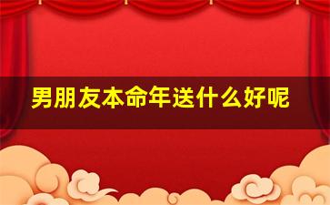 男朋友本命年送什么好呢,男朋友本命年送什么礼物好