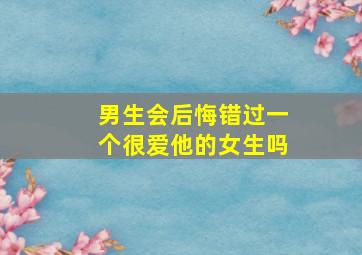 男生会后悔错过一个很爱他的女生吗,男生会后悔错过一个很爱他的女生吗为什么