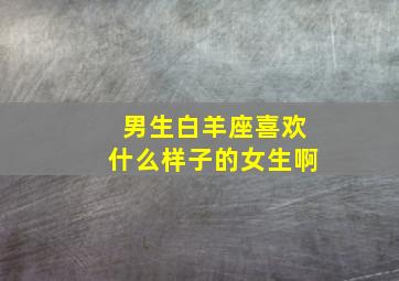 男生白羊座喜欢什么样子的女生啊,白羊男最喜欢什么样的女生