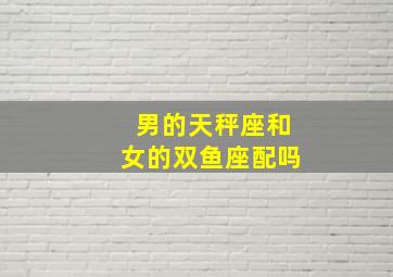 男的天秤座和女的双鱼座配吗,男的天秤座和女的双鱼座配吗好吗