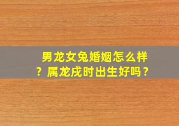 男龙女兔婚姻怎么样？属龙戌时出生好吗？