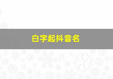 白字起抖音名,白字好听的网名