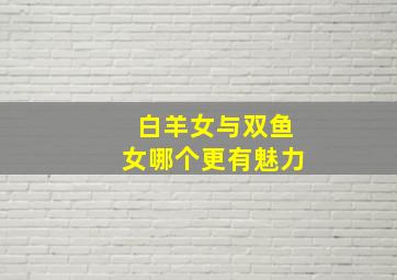 白羊女与双鱼女哪个更有魅力,白羊男和双鱼女的典范双鱼女是白羊男的救星