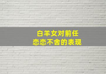 白羊女对前任恋恋不舍的表现