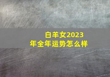 白羊女2023年全年运势怎么样,白羊座2023年感情运势如何