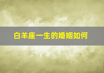 白羊座一生感情经历,白羊座一生的婚姻如何