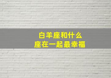 白羊座和什么座在一起最幸福,白羊座和什么星座在一起最幸福的