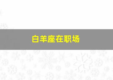 白羊座在职场,2023年上半年白羊座的职场运势好吗一波三折