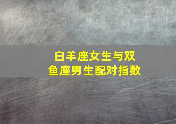 白羊座女生与双鱼座男生配对指数,白羊座女生与双鱼座男生配对指数是多少