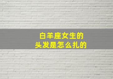 白羊座女生的头发是怎么扎的,白羊座女生的头发是怎么扎的呢