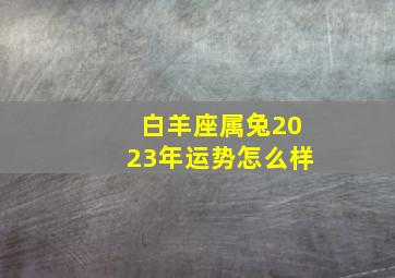 白羊座属兔2023年运势怎么样,生肖兔2023年运势及每月运势