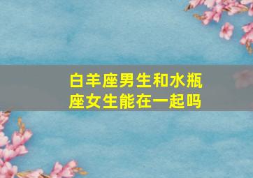 白羊座男生和水瓶座女生能在一起吗,水瓶座女生和白羊座男生配吗