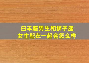 白羊座男生和狮子座女生配在一起会怎么样