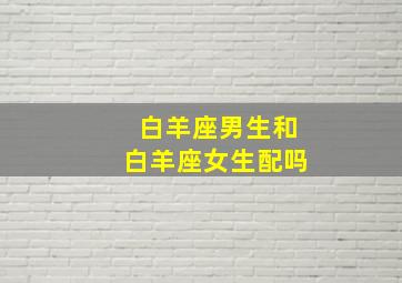 白羊座男生和白羊座女生配吗,白羊座男生和白羊座女生配吗?