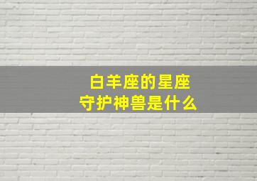 白羊座的星座守护神兽是什么,白羊座的守护神是谁?他的守护神兽是谁?