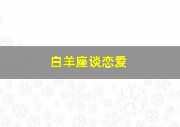 白羊座谈恋爱,白羊座谈恋爱会怎么样