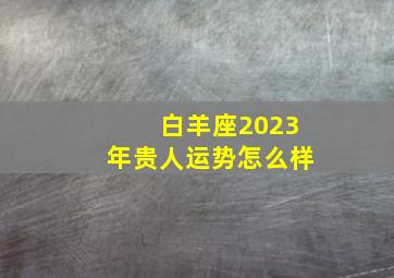 白羊座2023年贵人运势怎么样,2023年白羊座运势公认运势还不错