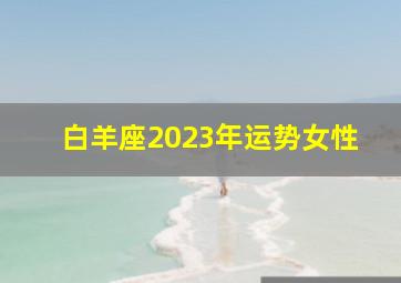 白羊座2023年运势女性,白羊座2023年运势女性运程