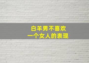 白羊男不喜欢一个女人的表现,白羊座不爱你的表现