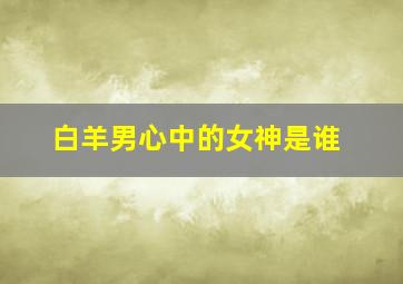 白羊男心中的女神是谁,白羊座男生最难忘的星座女是什么你知道吗