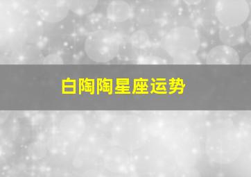 白陶陶星座运势,陶白白星座运势10.4-10.10