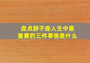 盘点狮子座人生中最重要的三件事情是什么,狮子座的所有事情