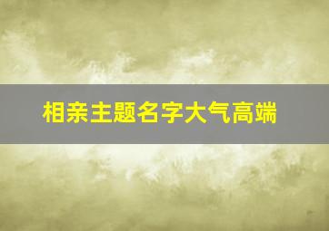 相亲主题名字大气高端,2024相亲主题名字大全集