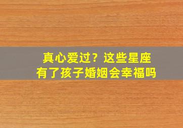 真心爱过？这些星座有了孩子婚姻会幸福吗,12星座男有了宝宝后