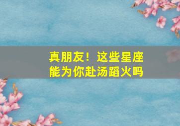 真朋友！这些星座能为你赴汤蹈火吗