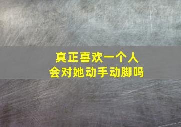 真正喜欢一个人会对她动手动脚吗,喜欢一个人会对她有那种想法嘛