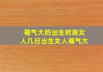 福气大的出生时辰女人几日出生女人福气大,女人什么出生时辰旺夫