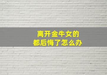 离开金牛女的都后悔了怎么办,离开金牛座女人他会怎么样