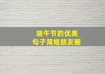 端午节的优美句子简短朋友圈,端午节发朋友圈的精美句子