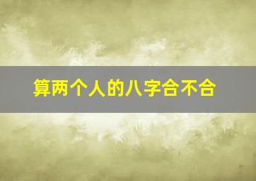 算两个人的八字合不合,算两个人的八字合不合多少钱