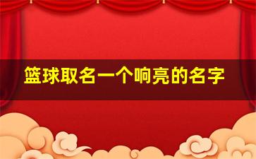 篮球取名一个响亮的名字,好听的篮球队名字大全