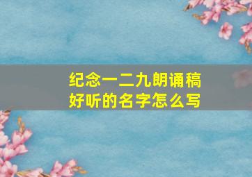 纪念一二九朗诵稿好听的名字怎么写,铭记一二九的朗诵稿诗歌