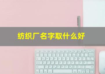 纺织厂名字取什么好,起一个高大上的纺织厂名字