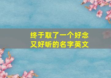 终于取了一个好念又好听的名字英文,念起来好听的英文名