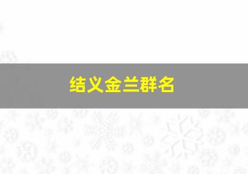 结义金兰群名,结义金兰群名字怎么取