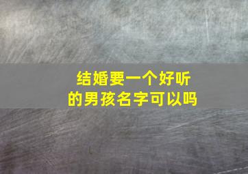 结婚要一个好听的男孩名字可以吗,结婚要一个好听的男孩名字可以吗知乎