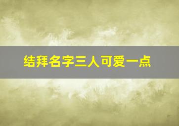 结拜名字三人可爱一点,求天龙八部3人结拜名字