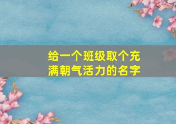 给一个班级取个充满朝气活力的名字,充满朝气的班级名字及寓意