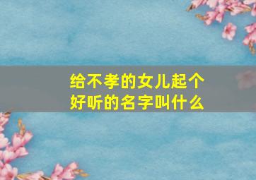 给不孝的女儿起个好听的名字叫什么