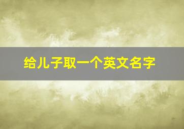 给儿子取一个英文名字,给儿子起个英文名字