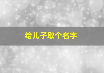 给儿子取个名字,给儿子取个名字男孩